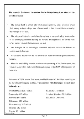 Pranav Kr Singh
Page - 2
The essential features of the mutual funds distinguishing from other of the
investments are:-
 The mutual fund is a trust into which many relatively small investors invest
their money to form a large pool of cash which is then invested in securities by
the manager of the trust.
 The price at which units can be bought and sold is governed solely by the value
of the underlying securities held by the MF and dealing in units are on the basis
of net market value of the investment per unit.
 The managers of MF are obliged to redeem any units in issue on demand or
certain specified period.
 All dividend income that the MF receives on its investments is paid out to unit
holders.
 Since the unit held by investor evidences the ownership of the fund’s assets, the
value of an investors part ownership is determined by the NAV of the number of
units held.
At the end of 2020, mutual fund assets worldwide were $63.9 trillion, according to
the Investment Company Institute. The countries with the largest mutual fund
industries are:
1.United States: $26.7 trillion 8.Canada: $1.9 trillion
2.Australia: $5.3 trillion 9.United Kingdom: $1.9 trillion
3.Ireland: $3.4 trillion 10.China: $1.4 trillion
4.Germany: $2.5 trillion
5.Luxembourg: $2.2 trillion
6.France: $2.2 trillion
7.Japan: $2.1 trillion
 