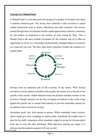 Pranav Kr Singh
Page - 4
Concept of a Mutual Fund
A Mutual Fund is a trust that pools the savings of a number of investors who share
a common financial goal. The money thus collected is then invested in capital
market instruments such as shares, debentures and other securities. The income
earned through these investments and the capital appreciation realized is shared by
its unit holders in proportion to the number of units owned by them. Thus a
Mutual Fund is the most suitable investment for the common man as it offers an
opportunity to invest in a diversified, professionally managed basket of securities
at a relatively low cost. The flow chart below describes broadly the working of a
mutual fund:-
Savings form an important part of the economy of any nation. With savings
invested in various options available to the people, the money acts as the driver for
growth of the country. Indian financial scene too presents multiple avenues to the
investors. Though certainly not the best or deepest of markets in the world, it has
ignited the growth rate in mutual fund industry to provide reasonable options for
an ordinary man to invest his savings.
Investment goals vary from person to person. While somebody wants security,
others might give more weightage to returns alone. Somebody else might want to
plan for his child’s education while somebody might be saving for the proverbial
rainy day or even life after retirement. With objectives defying any range, it is
obvious that the products required will vary as well.
 