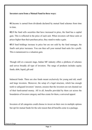 Pranav Kr Singh
Page - 5
Investors earn from a Mutual Fund in three ways:
01.Income is earned from dividends declared by mutual fund schemes from time
to time.
02.If the fund sells securities that have increased in price, the fund has a capital
gain. This is reflected in the price of each unit. When investors sell these units at
prices higher than their purchase price, they stand to make a gain.
03.If fund holdings increase in price but are not sold by the fund manager, the
fund's unit price increases. You can then sell your mutual fund units for a profit.
This is tantamount to a valuation gain.
Though still at a nascent stage, Indian MF industry offers a plethora of schemes
and serves broadly all type of investors. The range of products includes equity
funds, debt, liquid, gilt and
balanced funds. There are also funds meant exclusively for young and old, small
and large investors. Moreover, the setup of a legal structure, which has enough
teeth to safeguard investors’ interest, ensures that the investors are not cheated out
of their hard-earned money. All in all, benefits provided by them cut across the
boundaries of investor category and thus create for them, a universal appeal.
Investors of all categories could choose to invest on their own in multiple options
but opt for mutual funds for the sole reason that all benefits come in a package.
 