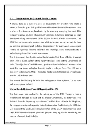 Pranav Kr Singh
Page - 6
1.2 Introduction To Mutual Funds History
A mutual fund is a trust or a pool of investments by investors who share a
common financial goal. This pool is invested in several financial instruments such
as shares, debt instruments, bonds etc. by the company managing that trust. This
company is called an Asset Management Company. Returns so generated are later
distributed among the members of the pool in the ratio of their investments. The
AMC invests its money in a manner that while the returns are maximized, the risks
are kept to a minimum level. In India, it is mandatory for every Asset Management
Firm to be registered with the Securities and Exchange Board of India (SEBI), a
body that regulates all securities instruments.
The first company that dealt in mutual funds was the Unit Trust of India. It was set
up in 1963 as a joint venture of the Reserve Bank of India and the Government of
India. The objective of the UTI was to guide small and uninformed investors who
wanted to buy shares and other financial products in larger firms. The UTI was a
monopoly in those days. One of its mutual fund products that ran for several years
was the Unit Scheme 1964.
The mutual fund industry in India has undergone at least 4 phases. Let us now
look at each phase in brief:
Mutual Funds History: Phase Of Inception (1964-87)
The first phase was marked by the setting up of the UTI. Though it was a
collaboration between the RBI and the Indian Government, the latter was soon
delinked from the day-to-day operations of the Unit Trust of India. In this phase,
the company was the sole operator in the Indian mutual fund industry. In 1971, the
UTI launched the Unit Linked Insurance Plan or the ULIP. From that year until
1986, UTI introduced several plans and played a very big role in introducing the
concept of mutual funds in India.
 