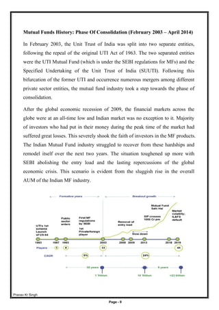 Pranav Kr Singh
Page - 9
Mutual Funds History: Phase Of Consolidation (February 2003 – April 2014)
In February 2003, the Unit Trust of India was split into two separate entities,
following the repeal of the original UTI Act of 1963. The two separated entities
were the UTI Mutual Fund (which is under the SEBI regulations for MFs) and the
Specified Undertaking of the Unit Trust of India (SUUTI). Following this
bifurcation of the former UTI and occurrence numerous mergers among different
private sector entities, the mutual fund industry took a step towards the phase of
consolidation.
After the global economic recession of 2009, the financial markets across the
globe were at an all-time low and Indian market was no exception to it. Majority
of investors who had put in their money during the peak time of the market had
suffered great losses. This severely shook the faith of investors in the MF products.
The Indian Mutual Fund industry struggled to recover from these hardships and
remodel itself over the next two years. The situation toughened up more with
SEBI abolishing the entry load and the lasting repercussions of the global
economic crisis. This scenario is evident from the sluggish rise in the overall
AUM of the Indian MF industry.
 