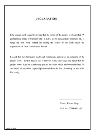 Pranav Kr Singh
DECLARATION
I the undersigned solemnly declare that the report of the project work entitled “A
comparative Study of Mutual Fund” at IDFC assets management company ltd., is
based my own work carried out during the course of my study under the
supervision of Prof. Hemchandra Tiwari
I assert that the statements made and conclusions drawn are an outcome of the
project work. I further declare that to the best of my knowledge and belief that the
project report does not contain any part of any work which has been submitted for
the award of any other degree/diploma/certificate in this University or any other
University.
____________________
Pranav Kumar Singh
Roll no.- 20MBA01107
 