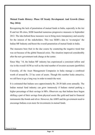 Pranav Kr Singh
Page - 10
Mutual Funds History: Phase Of Steady Development And Growth (Since
May 2014):
Recognizing the lack of penetration of mutual funds in India, especially in the tier
II and tier III cities, SEBI launched numerous progressive measures in September
2012. The idea behind these measures was to bring more transparency and security
for the interest of the stakeholders. This was SEBI’s idea to ‘re-energize’ the
Indian MF Industry and boost the overall penetration of mutual funds in India.
The measures bore fruit in the due course by countering the negative trend that
was set because of the global financial crisis. The situation improved considerably
after the new government took charge at the center.
Since May ’14, the Indian MF industry has experienced a consistent inflow and
rise in the overall AUM as well as the total number of investor accounts (portfolio).
Currently, all the Asset Management Companies in India manage a combined
worth of around Rs. 23 lac crore of assets. Though this number looks attractive,
we still have to go a long way in order to match the west.
It is estimated that Indians save approximately Rs. 20-30 lakh crore annually. The
Indian mutual fund industry can grow immensely if Indians started parking a
higher percentage of their savings in MFs. Observers say that Indians have begun
shifting a part of their savings from physical assets like gold and land to financial
instruments like bonds and silver. However, the AMFI and the government need to
encourage Indians even more for investments in mutual funds.
 