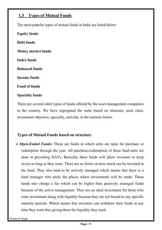 Pranav Kr Singh
Page - 11
1.3 Types of Mutual Funds
The most popular types of mutual funds in India are listed below:
Equity funds
Debt funds
Money market funds
Index funds
Balanced funds
Income funds
Fund of funds
Specialty funds
There are several other types of funds offered by the asset management companies
in the country. We have segregated the same based on structure, asset class,
investment objective, specialty, and risk, in the sections below.
Types of Mutual Funds based on structure
 Open-Ended Funds: These are funds in which units are open for purchase or
redemption through the year. All purchases/redemption of these fund units are
done at prevailing NAVs. Basically these funds will allow investors to keep
invest as long as they want. There are no limits on how much can be invested in
the fund. They also tend to be actively managed which means that there is a
fund manager who picks the places where investments will be made. These
funds also charge a fee which can be higher than passively managed funds
because of the active management. They are an ideal investment for those who
want investment along with liquidity because they are not bound to any specific
maturity periods. Which means that investors can withdraw their funds at any
time they want thus giving them the liquidity they need.
 