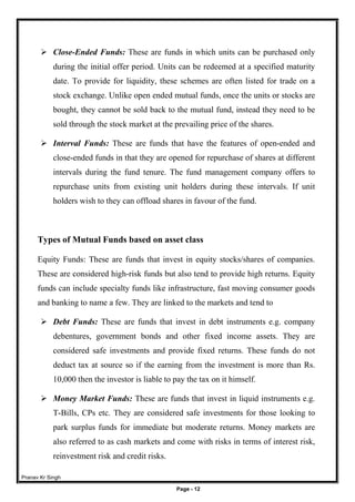 Pranav Kr Singh
Page - 12
 Close-Ended Funds: These are funds in which units can be purchased only
during the initial offer period. Units can be redeemed at a specified maturity
date. To provide for liquidity, these schemes are often listed for trade on a
stock exchange. Unlike open ended mutual funds, once the units or stocks are
bought, they cannot be sold back to the mutual fund, instead they need to be
sold through the stock market at the prevailing price of the shares.
 Interval Funds: These are funds that have the features of open-ended and
close-ended funds in that they are opened for repurchase of shares at different
intervals during the fund tenure. The fund management company offers to
repurchase units from existing unit holders during these intervals. If unit
holders wish to they can offload shares in favour of the fund.
Types of Mutual Funds based on asset class
Equity Funds: These are funds that invest in equity stocks/shares of companies.
These are considered high-risk funds but also tend to provide high returns. Equity
funds can include specialty funds like infrastructure, fast moving consumer goods
and banking to name a few. They are linked to the markets and tend to
 Debt Funds: These are funds that invest in debt instruments e.g. company
debentures, government bonds and other fixed income assets. They are
considered safe investments and provide fixed returns. These funds do not
deduct tax at source so if the earning from the investment is more than Rs.
10,000 then the investor is liable to pay the tax on it himself.
 Money Market Funds: These are funds that invest in liquid instruments e.g.
T-Bills, CPs etc. They are considered safe investments for those looking to
park surplus funds for immediate but moderate returns. Money markets are
also referred to as cash markets and come with risks in terms of interest risk,
reinvestment risk and credit risks.
 