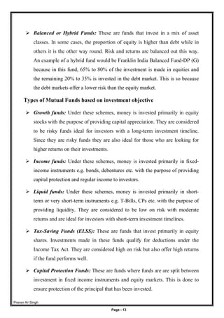 Pranav Kr Singh
Page - 13
 Balanced or Hybrid Funds: These are funds that invest in a mix of asset
classes. In some cases, the proportion of equity is higher than debt while in
others it is the other way round. Risk and returns are balanced out this way.
An example of a hybrid fund would be Franklin India Balanced Fund-DP (G)
because in this fund, 65% to 80% of the investment is made in equities and
the remaining 20% to 35% is invested in the debt market. This is so because
the debt markets offer a lower risk than the equity market.
Types of Mutual Funds based on investment objective
 Growth funds: Under these schemes, money is invested primarily in equity
stocks with the purpose of providing capital appreciation. They are considered
to be risky funds ideal for investors with a long-term investment timeline.
Since they are risky funds they are also ideal for those who are looking for
higher returns on their investments.
 Income funds: Under these schemes, money is invested primarily in fixed-
income instruments e.g. bonds, debentures etc. with the purpose of providing
capital protection and regular income to investors.
 Liquid funds: Under these schemes, money is invested primarily in short-
term or very short-term instruments e.g. T-Bills, CPs etc. with the purpose of
providing liquidity. They are considered to be low on risk with moderate
returns and are ideal for investors with short-term investment timelines.
 Tax-Saving Funds (ELSS): These are funds that invest primarily in equity
shares. Investments made in these funds qualify for deductions under the
Income Tax Act. They are considered high on risk but also offer high returns
if the fund performs well.
 Capital Protection Funds: These are funds where funds are are split between
investment in fixed income instruments and equity markets. This is done to
ensure protection of the principal that has been invested.
 
