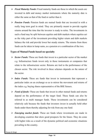 Pranav Kr Singh
Page - 14
 Fixed Maturity Funds: Fixed maturity funds are those in which the assets are
invested in debt and money market instruments where the maturity date is
either the same as that of the fund or earlier than it.
 Pension Funds: Pension funds are mutual funds that are invested in with a
really long term goal in mind. They are primarily meant to provide regular
returns around the time that the investor is ready to retire. The investments in
such a fund may be split between equities and debt markets where equities act
as the risky part of the investment providing higher return and debt markets
balance the risk and provide lower but steady returns. The returns from these
funds can be taken in lump sums, as a pension or a combination of the two.
Types of Mutual Funds based on specialty
 Sector Funds: These are funds that invest in a particular sector of the market
e.g. Infrastructure funds invest only in those instruments or companies that
relate to the infrastructure sector. Returns are tied to the performance of the
chosen sector. The risk involved in these schemes depends on the nature of
the sector.
 Index Funds: These are funds that invest in instruments that represent a
particular index on an exchange so as to mirror the movement and returns of
the index e.g. buying shares representative of the BSE Sensex.
 Fund of funds: These are funds that invest in other mutual funds and returns
depend on the performance of the target fund. These funds can also be
referred to as multi manager funds. These investments can be considered
relatively safe because the funds that investors invest in actually hold other
funds under them thereby adjusting for risk from any one fund.
 Emerging market funds: These are funds where investments are made in
developing countries that show good prospects for the future. They do come
with higher risks as a result of the dynamic political and economic situations
prevailing in the country.
 