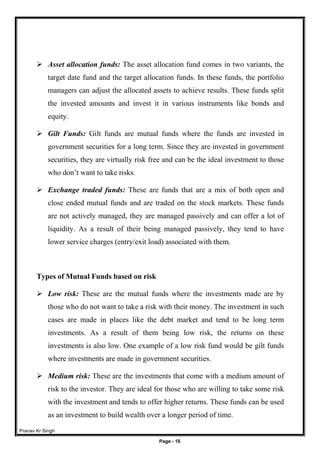 Pranav Kr Singh
Page - 16
 Asset allocation funds: The asset allocation fund comes in two variants, the
target date fund and the target allocation funds. In these funds, the portfolio
managers can adjust the allocated assets to achieve results. These funds split
the invested amounts and invest it in various instruments like bonds and
equity.
 Gilt Funds: Gilt funds are mutual funds where the funds are invested in
government securities for a long term. Since they are invested in government
securities, they are virtually risk free and can be the ideal investment to those
who don’t want to take risks.
 Exchange traded funds: These are funds that are a mix of both open and
close ended mutual funds and are traded on the stock markets. These funds
are not actively managed, they are managed passively and can offer a lot of
liquidity. As a result of their being managed passively, they tend to have
lower service charges (entry/exit load) associated with them.
Types of Mutual Funds based on risk
 Low risk: These are the mutual funds where the investments made are by
those who do not want to take a risk with their money. The investment in such
cases are made in places like the debt market and tend to be long term
investments. As a result of them being low risk, the returns on these
investments is also low. One example of a low risk fund would be gilt funds
where investments are made in government securities.
 Medium risk: These are the investments that come with a medium amount of
risk to the investor. They are ideal for those who are willing to take some risk
with the investment and tends to offer higher returns. These funds can be used
as an investment to build wealth over a longer period of time.
 