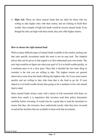 Pranav Kr Singh
Page - 17
 High risk: These are those mutual funds that are ideal for those who are
willing to take higher risks with their money and are looking to build their
wealth. One example of high risk funds would be inverse mutual funds. Even
though the risks are high with these funds, they also offer higher returns.
How to choose the right mutual fund
With so many different types of mutual funds available in the market, picking one
that suits specific investment needs the most is not an easy task. The simplest
advice that can be given in that regard is to first understand your own needs. The
next step would be to figure out what your goal is? Is it to build wealth quickly, at
a moderate pace or at a slow pace. Once that is decided the last main thing to
consider is the risk you are willing to take. The highest returns are general
observed to come from the funds offering the highest risks. So if you want returns
quickly and are willing to take risks than that is the fund to go for. If your
objective is to build wealth slowly then going in for a medium or low risk mutual
fund is ideal.
Since mutual funds always come with a factor of risk associated with them, no
matter how small, it is imperative that investors read their policy documents
carefully before investing. It would also be a good idea to read the document to
ensure that they, the investors, have understood exactly what they have invested
in and all the facilities that are available to them with that investment.
 