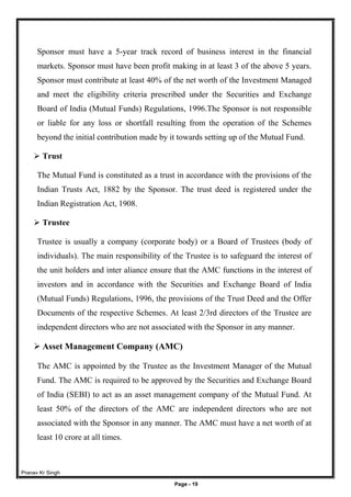 Pranav Kr Singh
Page - 19
Sponsor must have a 5-year track record of business interest in the financial
markets. Sponsor must have been profit making in at least 3 of the above 5 years.
Sponsor must contribute at least 40% of the net worth of the Investment Managed
and meet the eligibility criteria prescribed under the Securities and Exchange
Board of India (Mutual Funds) Regulations, 1996.The Sponsor is not responsible
or liable for any loss or shortfall resulting from the operation of the Schemes
beyond the initial contribution made by it towards setting up of the Mutual Fund.
 Trust
The Mutual Fund is constituted as a trust in accordance with the provisions of the
Indian Trusts Act, 1882 by the Sponsor. The trust deed is registered under the
Indian Registration Act, 1908.
 Trustee
Trustee is usually a company (corporate body) or a Board of Trustees (body of
individuals). The main responsibility of the Trustee is to safeguard the interest of
the unit holders and inter aliance ensure that the AMC functions in the interest of
investors and in accordance with the Securities and Exchange Board of India
(Mutual Funds) Regulations, 1996, the provisions of the Trust Deed and the Offer
Documents of the respective Schemes. At least 2/3rd directors of the Trustee are
independent directors who are not associated with the Sponsor in any manner.
 Asset Management Company (AMC)
The AMC is appointed by the Trustee as the Investment Manager of the Mutual
Fund. The AMC is required to be approved by the Securities and Exchange Board
of India (SEBI) to act as an asset management company of the Mutual Fund. At
least 50% of the directors of the AMC are independent directors who are not
associated with the Sponsor in any manner. The AMC must have a net worth of at
least 10 crore at all times.
 