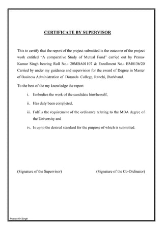 Pranav Kr Singh
CERTIFICATE BY SUPERVISOR
This to certify that the report of the project submitted is the outcome of the project
work entitled “A comparative Study of Mutual Fund” carried out by Pranav
Kumar Singh bearing Roll No.- 20MBA01107 & Enrollment No.- BM0136/20
Carried by under my guidance and supervision for the award of Degree in Master
of Business Administration of Doranda College, Ranchi, Jharkhand.
To the best of the my knowledge the report
i. Embodies the work of the candidate him/herself,
ii. Has duly been completed,
iii. Fulfils the requirement of the ordinance relating to the MBA degree of
the University and
iv. Is up to the desired standard for the purpose of which is submitted.
(Signature of the Supervisor) (Signature of the Co-Ordinator)
 