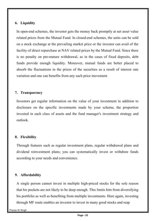 Pranav Kr Singh
Page - 22
6. Liquidity
In open-end schemes, the investor gets the money back promptly at net asset value
related prices from the Mutual Fund. In closed-end schemes, the units can be sold
on a stock exchange at the prevailing market price or the investor can avail of the
facility of direct repurchase at NAV related prices by the Mutual Fund. Since there
is no penalty on pre-mature withdrawal, as in the cases of fixed deposits, debt
funds provide enough liquidity. Moreover, mutual funds are better placed to
absorb the fluctuations in the prices of the securities as a result of interest rate
variation and one can benefits from any such price movement.
7. Transparency
Investors get regular information on the value of your investment in addition to
disclosure on the specific investments made by your scheme, the proportion
invested in each class of assets and the fund manager's investment strategy and
outlook.
8. Flexibility
Through features such as regular investment plans, regular withdrawal plans and
dividend reinvestment plans; you can systematically invest or withdraw funds
according to your needs and convenience.
9. Affordability
A single person cannot invest in multiple high-priced stocks for the sole reason
that his pockets are not likely to be deep enough. This limits him from diversifying
his portfolio as well as benefiting from multiple investments. Here again, investing
through MF route enables an investor to invest in many good stocks and reap
 