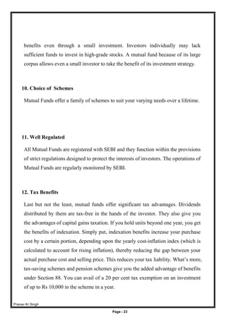 Pranav Kr Singh
Page - 23
benefits even through a small investment. Investors individually may lack
sufficient funds to invest in high-grade stocks. A mutual fund because of its large
corpus allows even a small investor to take the benefit of its investment strategy.
10. Choice of Schemes
Mutual Funds offer a family of schemes to suit your varying needs over a lifetime.
11. Well Regulated
All Mutual Funds are registered with SEBI and they function within the provisions
of strict regulations designed to protect the interests of investors. The operations of
Mutual Funds are regularly monitored by SEBI.
12. Tax Benefits
Last but not the least, mutual funds offer significant tax advantages. Dividends
distributed by them are tax-free in the hands of the investor. They also give you
the advantages of capital gains taxation. If you hold units beyond one year, you get
the benefits of indexation. Simply put, indexation benefits increase your purchase
cost by a certain portion, depending upon the yearly cost-inflation index (which is
calculated to account for rising inflation), thereby reducing the gap between your
actual purchase cost and selling price. This reduces your tax liability. What’s more,
tax-saving schemes and pension schemes give you the added advantage of benefits
under Section 88. You can avail of a 20 per cent tax exemption on an investment
of up to Rs 10,000 in the scheme in a year.
 