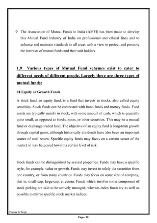 Pranav Kr Singh
Page - 28
 The Association of Mutual Funds in India (AMFI) has been made to develop
this Mutual Fund Industry of India on professional and ethical lines and to
enhance and maintain standards in all areas with a view to protect and promote
the interests of mutual funds and their unit holders.
1.9 Various types of Mutual Fund schemes exist to cater to
different needs of different people. Largely there are three types of
mutual funds:
01.Equity or Growth Funds
A stock fund, or equity fund, is a fund that invests in stocks, also called equity
securities. Stock funds can be contrasted with bond funds and money funds. Fund
assets are typically mainly in stock, with some amount of cash, which is generally
quite small, as opposed to bonds, notes, or other securities. This may be a mutual
fund or exchange-traded fund. The objective of an equity fund is long-term growth
through capital gains, although historically dividends have also been an important
source of total return. Specific equity funds may focus on a certain sector of the
market or may be geared toward a certain level of risk.
Stock funds can be distinguished by several properties. Funds may have a specific
style, for example, value or growth. Funds may invest in solely the securities from
one country, or from many countries. Funds may focus on some size of company,
that is, small-cap, large-cap, et cetera. Funds which involve some component of
stock picking are said to be actively managed, whereas index funds try as well as
possible to mirror specific stock market indices.
 