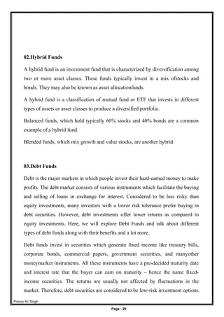 Pranav Kr Singh
Page - 29
02.Hybrid Funds
A hybrid fund is an investment fund that is characterized by diversification among
two or more asset classes. These funds typically invest in a mix ofstocks and
bonds. They may also be known as asset allocationfunds.
A hybrid fund is a classification of mutual fund or ETF that invests in different
types of assets or asset classes to produce a diversified portfolio.
Balanced funds, which hold typically 60% stocks and 40% bonds are a common
example of a hybrid fund.
Blended funds, which mix growth and value stocks, are another hybrid
03.Debt Funds
Debt is the major markets in which people invest their hard-earned money to make
profits. The debt market consists of various instruments which facilitate the buying
and selling of loans in exchange for interest. Considered to be less risky than
equity investments, many investors with a lower risk tolerance prefer buying in
debt securities. However, debt investments offer lower returns as compared to
equity investments. Here, we will explore Debt Funds and talk about different
types of debt funds along with their benefits and a lot more.
Debt funds invest in securities which generate fixed income like treasury bills,
corporate bonds, commercial papers, government securities, and manyother
moneymarket instruments. All these instruments have a pre-decided maturity date
and interest rate that the buyer can earn on maturity – hence the name fixed-
income securities. The returns are usually not affected by fluctuations in the
market. Therefore, debt securities are considered to be low-risk investment options.
 
