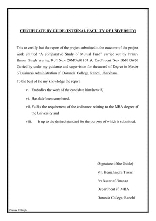 Pranav Kr Singh
CERTIFICATE BY GUIDE (INTERNAL FACULTY OF UNIVERSITY)
This to certify that the report of the project submitted is the outcome of the project
work entitled “A comparative Study of Mutual Fund” carried out by Pranav
Kumar Singh bearing Roll No.- 20MBA01107 & Enrollment No.- BM0136/20
Carried by under my guidance and supervision for the award of Degree in Master
of Business Administration of Doranda College, Ranchi, Jharkhand.
To the best of the my knowledge the report
v. Embodies the work of the candidate him/herself,
vi. Has duly been completed,
vii. Fulfils the requirement of the ordinance relating to the MBA degree of
the University and
viii. Is up to the desired standard for the purpose of which is submitted.
(Signature of the Guide)
Mr. Hemchandra Tiwari
Professor of Finance
Department of MBA
Doranda College, Ranchi
 