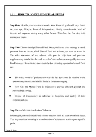Pranav Kr Singh
Page - 31
1.11 HOW TO INVEST IN MUTUAL FUNDS
Step One- Identify your investment needs. Your financial goals will vary, based
on your age, lifestyle, financial independence, family commitments, level of
income and expenses among many other factors. Therefore, the first step is to
assess your needs.
Step Two- Choose the right Mutual Fund. Once you have a clear strategy in mind,
you now have to choose which Mutual Fund and scheme you want to invest in.
The offer document of the scheme tells you its objectives and provides
supplementary details like the track record of other schemes managed by the same
Fund Manager. Some factors to evaluate before choosing a particular Mutual Fund
are:
 The track record of performance over the last few years in relation to the
appropriate yardstick and similar funds in the same category.
 How well the Mutual Fund is organized to provide efficient, prompt and
personalized service.
 Degree of transparency as reflected in frequency and quality of their
communications.
Step Three- Select the ideal mix of Schemes.
Investing in just one Mutual Fund scheme may not meet all your investment needs.
You may consider investing in a combination of schemes to achieve your specific
goals.
 