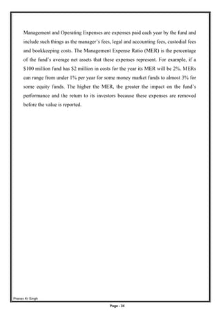 Pranav Kr Singh
Page - 34
Management and Operating Expenses are expenses paid each year by the fund and
include such things as the manager’s fees, legal and accounting fees, custodial fees
and bookkeeping costs. The Management Expense Ratio (MER) is the percentage
of the fund’s average net assets that these expenses represent. For example, if a
$100 million fund has $2 million in costs for the year its MER will be 2%. MERs
can range from under 1% per year for some money market funds to almost 3% for
some equity funds. The higher the MER, the greater the impact on the fund’s
performance and the return to its investors because these expenses are removed
before the value is reported.
 