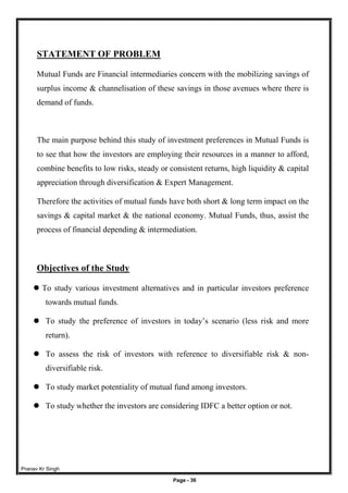 Pranav Kr Singh
Page - 36
STATEMENT OF PROBLEM
Mutual Funds are Financial intermediaries concern with the mobilizing savings of
surplus income & channelisation of these savings in those avenues where there is
demand of funds.
The main purpose behind this study of investment preferences in Mutual Funds is
to see that how the investors are employing their resources in a manner to afford,
combine benefits to low risks, steady or consistent returns, high liquidity & capital
appreciation through diversification & Expert Management.
Therefore the activities of mutual funds have both short & long term impact on the
savings & capital market & the national economy. Mutual Funds, thus, assist the
process of financial depending & intermediation.
Objectives of the Study
 To study various investment alternatives and in particular investors preference
towards mutual funds.
 To study the preference of investors in today’s scenario (less risk and more
return).
 To assess the risk of investors with reference to diversifiable risk & non-
diversifiable risk.
 To study market potentiality of mutual fund among investors.
 To study whether the investors are considering IDFC a better option or not.
 