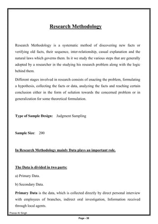 Pranav Kr Singh
Page - 38
Research Methodology
Research Methodology is a systematic method of discovering new facts or
verifying old facts, their sequence, inter-relationship, casual explanation and the
natural laws which governs them. In it we study the various steps that are generally
adopted by a researcher in the studying his research problem along with the logic
behind them.
Different stages involved in research consists of enacting the problem, formulating
a hypothesis, collecting the facts or data, analyzing the facts and reaching certain
conclusion either in the form of solution towards the concerned problem or in
generalization for some theoretical formulation.
Type of Sample Design: Judgment Sampling
Sample Size: 200
In Research Methodology mainly Data plays an important role.
The Data is divided in two parts:
a) Primary Data.
b) Secondary Data.
Primary Data is the data, which is collected directly by direct personal interview
with employees of branches, indirect oral investigation, Information received
through local agents.
 