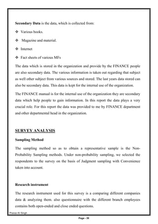 Pranav Kr Singh
Page - 39
Secondary Data is the data, which is collected from:
 Various books.
 Magazine and material.
 Internet
 Fact sheets of various MFs
The data which is stored in the organization and provide by the FINANCE people
are also secondary data. The various information is taken out regarding that subject
as well other subject from various sources and stored. The last years data stored can
also be secondary data. This data is kept for the internal use of the organization.
The FINANCE manual is for the internal use of the organization they are secondary
data which help people to gain information. In this report the data plays a very
crucial role. For this report the data was provided to me by FINANCE department
and other departmental head in the organization.
SURVEY ANALYSIS
Sampling Method
The sampling method so as to obtain a representative sample is the Non-
Probability Sampling methods. Under non-probability sampling, we selected the
respondents to the survey on the basis of Judgment sampling with Convenience
taken into account.
Research instrument
The research instrument used for this survey is a comparing different companies
data & analyzing them. also questionnaire with the different branch employees
contains both open-ended and close ended questions.
 