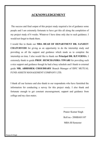 Pranav Kr Singh
ACKNOWLEDGEMENT
The success and final output of this project study required a lot of guidance some
people and I am extremely fortunate to have got this all along the completion of
my project study of 6 weeks. Whatever I have done only due to such guidance. I
would not forget to thank them.
I would like to thank our MBA HEAD OF DEPARTMENT DR. SANJEEV
CHATURVEDI for giving as an opportunity to do the internship study and
providing us all the support and guidance which made us to complete the
internship on time. I also would like to thank our Principal DR. B.P.VERMA. I
extremely thank to guide PROF. HEMCHANDRA TIWARI for providing such
a nice support and guidance though he had a busy schedule and I thank to external
guide MR. ABHISHEK CHOUDHARY Branch Manager of IDFC MUTUAL
FUND ASSETS MANAGEMENT COMPANY LTD.
I thank all our lectures and also thank to our respondents who have furnished the
information for conducting a survey for this project study. I also thank and
fortunate enough to get constant encouragement, support and guidance from
college and my class mates.
__________________
Pranav Kumar Singh
Roll no.- 20MBA01107
MBA III Semester
 