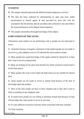 Pranav Kr Singh
Page - 40
Assumptions
 The sample selected represents the different branch employees overview.
 The data has been collected by administering an open and close ended
questionnaire to branch agents & data provided by them and with the
assumption that the primary data & secondary data collected is true and reflects
the actual preferences of the Mutual fund companies.
 The sample selected has thorough knowledge of the subject.
LIMITATIONS OF THE STUDY
1)Sometime stock market are not performing well so people are not interested to
invest
2) Sometime because of negative sentiments in the market people are not ready to
invest for e.g. the subprime crisis in US affected the stock market in India.
3) Many people have good knowledge of the equity market by themselves so they
don’t want to invest in mutual fund
4) Many are looking for the short term benefits for which sometime mutual fund is
not the best option
5) Many people who want to have high risk high return are not suitable for mutual
fund
6) Some people are not ready to invest in mutual fund because of the lack of
knowledge about the product
7) Most of the time people are busy in their schedule and so they don’t want to
listen to anything on the telephone calls.
8) In small towns people are not willing to purchase mutual fund because of lack
of knowledge they rather prefer to invest in real state
9) It is also difficult to measure economic factor associated with time constrain
10) Time constrain
 