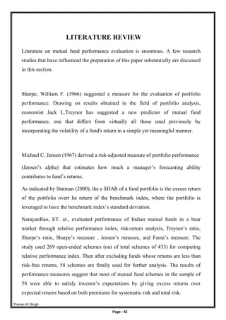 Pranav Kr Singh
Page - 42
LITERATURE REVIEW
Literature on mutual fund performance evaluation is enormous. A few research
studies that have influenced the preparation of this paper substantially are discussed
in this section.
Sharpe, William F. (1966) suggested a measure for the evaluation of portfolio
performance. Drawing on results obtained in the field of portfolio analysis,
economist Jack L.Treynor has suggested a new predictor of mutual fund
performance, one that differs from virtually all those used previously by
incorporating the volatility of a fund's return in a simple yet meaningful manner.
Michael C. Jensen (1967) derived a risk-adjusted measure of portfolio performance
(Jensen’s alpha) that estimates how much a manager’s forecasting ability
contributes to fund’s returns.
As indicated by Statman (2000), the e SDAR of a fund portfolio is the excess return
of the portfolio overt he return of the benchmark index, where the portfolio is
leveraged to have the benchmark index’s standard deviation.
NarayanRao, ET. al., evaluated performance of Indian mutual funds in a bear
market through relative performance index, risk-return analysis, Treynor’s ratio,
Sharpe’s ratio, Sharpe’s measure , Jensen’s measure, and Fama’s measure. The
study used 269 open-ended schemes (out of total schemes of 433) for computing
relative performance index. Then after excluding funds whose returns are less than
risk-free returns, 58 schemes are finally used for further analysis. The results of
performance measures suggest that most of mutual fund schemes in the sample of
58 were able to satisfy investor’s expectations by giving excess returns over
expected returns based on both premiums for systematic risk and total risk.
 