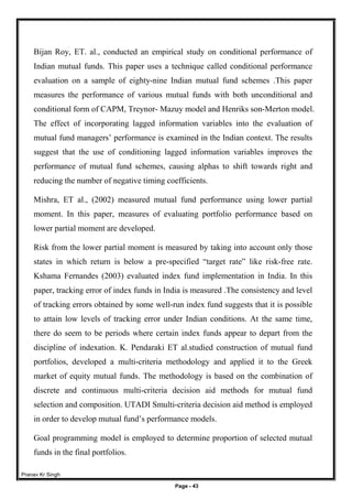 Pranav Kr Singh
Page - 43
Bijan Roy, ET. al., conducted an empirical study on conditional performance of
Indian mutual funds. This paper uses a technique called conditional performance
evaluation on a sample of eighty-nine Indian mutual fund schemes .This paper
measures the performance of various mutual funds with both unconditional and
conditional form of CAPM, Treynor- Mazuy model and Henriks son-Merton model.
The effect of incorporating lagged information variables into the evaluation of
mutual fund managers’ performance is examined in the Indian context. The results
suggest that the use of conditioning lagged information variables improves the
performance of mutual fund schemes, causing alphas to shift towards right and
reducing the number of negative timing coefficients.
Mishra, ET al., (2002) measured mutual fund performance using lower partial
moment. In this paper, measures of evaluating portfolio performance based on
lower partial moment are developed.
Risk from the lower partial moment is measured by taking into account only those
states in which return is below a pre-specified “target rate” like risk-free rate.
Kshama Fernandes (2003) evaluated index fund implementation in India. In this
paper, tracking error of index funds in India is measured .The consistency and level
of tracking errors obtained by some well-run index fund suggests that it is possible
to attain low levels of tracking error under Indian conditions. At the same time,
there do seem to be periods where certain index funds appear to depart from the
discipline of indexation. K. Pendaraki ET al.studied construction of mutual fund
portfolios, developed a multi-criteria methodology and applied it to the Greek
market of equity mutual funds. The methodology is based on the combination of
discrete and continuous multi-criteria decision aid methods for mutual fund
selection and composition. UTADI Smulti-criteria decision aid method is employed
in order to develop mutual fund’s performance models.
Goal programming model is employed to determine proportion of selected mutual
funds in the final portfolios.
 
