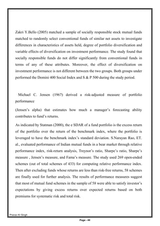 Pranav Kr Singh
Page - 44
Zakri Y.Bello (2005) matched a sample of socially responsible stock mutual funds
matched to randomly select conventional funds of similar net assets to investigate
differences in characteristics of assets held, degree of portfolio diversification and
variable effects of diversification on investment performance. The study found that
socially responsible funds do not differ significantly from conventional funds in
terms of any of these attributes. Moreover, the effect of diversification on
investment performance is not different between the two groups. Both groups under
performed the Domini 400 Social Index and S & P 500 during the study period.
Michael C. Jensen (1967) derived a risk-adjusted measure of portfolio
performance
(Jensen’s alpha) that estimates how much a manager’s forecasting ability
contributes to fund’s returns.
As indicated by Statman (2000), the e SDAR of a fund portfolio is the excess return
of the portfolio over the return of the benchmark index, where the portfolio is
leveraged to have the benchmark index’s standard deviation. S.Narayan Rao, ET.
al., evaluated performance of Indian mutual funds in a bear market through relative
performance index, risk-return analysis, Treynor’s ratio, Sharpe’s ratio, Sharpe’s
measure , Jensen’s measure, and Fama’s measure. The study used 269 open-ended
schemes (out of total schemes of 433) for computing relative performance index.
Then after excluding funds whose returns are less than risk-free returns, 58 schemes
are finally used for further analysis. The results of performance measures suggest
that most of mutual fund schemes in the sample of 58 were able to satisfy investor’s
expectations by giving excess returns over expected returns based on both
premiums for systematic risk and total risk.
 