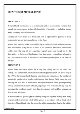 Pranav Kr Singh
Page - 45
DEFNITION OF MUTUAL FUNDS
DEFNITION 1:
A mutual fund, also referred to as an open-end fund, is an investment company that
spreads its money across a diversified portfolio of securities -- including stocks,
bonds, or money market instruments.
Shareholders who invest in a fund each own a representative portion of those
investments, less any expenses charged by the fund.
Mutual fund investors make money either by receiving dividends and interest from
their investments, or by the rise in value of the securities. Dividends, interest and
profits from the sale of any securities (capital gains) are passed on to the
shareholders in the form of distributions. And shareholders generally are allowed to
sell (redeem) their shares at any time for the closing market price of the fund on
that day.
DEFNITION 2:
Mutual funds have been around for a long time, dating back to the early 19th
century. The first modern American mutual fund opened in 1924, yet it was only in
the 1990’s that mutual funds became mainstream investments, as the number of
households owning them nearly tripled during that decade. With recent surveys
showing that over 88% of all investors participate in mutual funds, you're probably
already familiar with these investments, or perhaps even own some. In any case, it's
important that you know exactly how these investments work and how you can use
them to your advantage.
A mutual fund is a special type of company that pools together money from many
investors and invests it on behalf of the group, in accordance with a stated set of
objectives. Mutual funds raise the money by selling shares of the fund to the public,
 