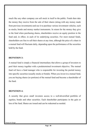 Pranav Kr Singh
Page - 46
much like any other company can sell stock in itself to the public. Funds then take
the money they receive from the sale of their shares (along with any money made
from previous investments) and use it to purchase various investment vehicles, such
as stocks, bonds and money market instruments. In return for the money they give
to the fund when purchasing shares, shareholders receive an equity position in the
fund and, in effect, in each of its underlying securities. For most mutual funds,
shareholders are free to sell their shares at any time, although the price of a share in
a mutual fund will fluctuate daily, depending upon the performance of the securities
held by the fund.
DEFNITION 3:
A mutual fund is simply a financial intermediary that allows a group of investors to
pool their money together with a predetermined investment objective. The mutual
fund wil have a fund manager who is responsible for investing the pooled money
into specific securities (usually stocks or bonds). When you invest in a mutual fund,
you are buying shares (or portions) of the mutual fund and become a shareholder of
the fund.
DEFNITION 4:
A security that gives small investors access to a well-diversified portfolio of
equities, bonds and other securities. Each shareholder participates in the gain or
loss of the fund. Shares are issued and can be redeemed as needed.
 