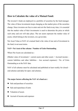 Pranav Kr Singh
Page - 47
How to Calculate the value of a Mutual Fund:
The investor’s funds are deployed in a portfolio of securities by the fund manager.
The value of these investments keeps changing as the market price of the securities
change. Since investors are free to enter and exit the fund at any time, it is essential
that the market value of their investments is used to determine the price at which
such entry and exit will take place. The net assets represent the market value of
assets, which belong to the investors, on a given date.
Net Asset Value or NAV of a mutual fund is the value of one unit of investment in
the fund, in net asset terms.
NAV= Net Asset of the scheme / Number of Units Outstanding
Where Net Assets are calculated as:-
(Market value of investment + current assets and other assets + Accrued income –
current liabilities and other liabilities – less accrued expenses) / No. of Units
Outstanding as at the NAV date.
NAV of all schemes must be calculated and published at least weekly for closed –
end schemes and daily for open- end schemes.
The major factors affecting the NAV of a fund are :
 Sale and purchase of securities
 Sale and repurchase of units
 Valuation of assets
 Accrual of income and expenses
 
