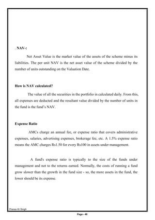 Pranav Kr Singh
Page - 48
. NAV-:
Net Asset Value is the market value of the assets of the scheme minus its
liabilities. The per unit NAV is the net asset value of the scheme divided by the
number of units outstanding on the Valuation Date.
How is NAV calculated?
The value of all the securities in the portfolio in calculated daily. From this,
all expenses are deducted and the resultant value divided by the number of units in
the fund is the fund’s NAV.
Expense Ratio
AMCs charge an annual fee, or expense ratio that covers administrative
expenses, salaries, advertising expenses, brokerage fee, etc. A 1.5% expense ratio
means the AMC charges Rs1.50 for every Rs100 in assets under management.
A fund's expense ratio is typically to the size of the funds under
management and not to the returns earned. Normally, the costs of running a fund
grow slower than the growth in the fund size - so, the more assets in the fund, the
lower should be its expense.
 