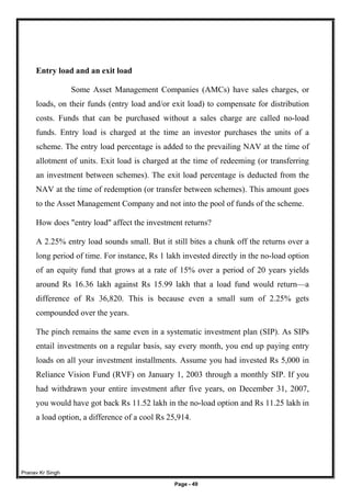 Pranav Kr Singh
Page - 49
Entry load and an exit load
Some Asset Management Companies (AMCs) have sales charges, or
loads, on their funds (entry load and/or exit load) to compensate for distribution
costs. Funds that can be purchased without a sales charge are called no-load
funds. Entry load is charged at the time an investor purchases the units of a
scheme. The entry load percentage is added to the prevailing NAV at the time of
allotment of units. Exit load is charged at the time of redeeming (or transferring
an investment between schemes). The exit load percentage is deducted from the
NAV at the time of redemption (or transfer between schemes). This amount goes
to the Asset Management Company and not into the pool of funds of the scheme.
How does "entry load" affect the investment returns?
A 2.25% entry load sounds small. But it still bites a chunk off the returns over a
long period of time. For instance, Rs 1 lakh invested directly in the no-load option
of an equity fund that grows at a rate of 15% over a period of 20 years yields
around Rs 16.36 lakh against Rs 15.99 lakh that a load fund would return—a
difference of Rs 36,820. This is because even a small sum of 2.25% gets
compounded over the years.
The pinch remains the same even in a systematic investment plan (SIP). As SIPs
entail investments on a regular basis, say every month, you end up paying entry
loads on all your investment installments. Assume you had invested Rs 5,000 in
Reliance Vision Fund (RVF) on January 1, 2003 through a monthly SIP. If you
had withdrawn your entire investment after five years, on December 31, 2007,
you would have got back Rs 11.52 lakh in the no-load option and Rs 11.25 lakh in
a load option, a difference of a cool Rs 25,914.
 