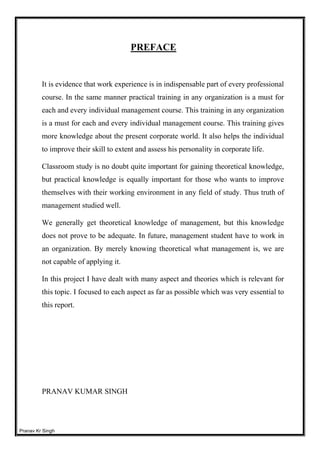 Pranav Kr Singh
PREFACE
It is evidence that work experience is in indispensable part of every professional
course. In the same manner practical training in any organization is a must for
each and every individual management course. This training in any organization
is a must for each and every individual management course. This training gives
more knowledge about the present corporate world. It also helps the individual
to improve their skill to extent and assess his personality in corporate life.
Classroom study is no doubt quite important for gaining theoretical knowledge,
but practical knowledge is equally important for those who wants to improve
themselves with their working environment in any field of study. Thus truth of
management studied well.
We generally get theoretical knowledge of management, but this knowledge
does not prove to be adequate. In future, management student have to work in
an organization. By merely knowing theoretical what management is, we are
not capable of applying it.
In this project I have dealt with many aspect and theories which is relevant for
this topic. I focused to each aspect as far as possible which was very essential to
this report.
PRANAV KUMAR SINGH
 