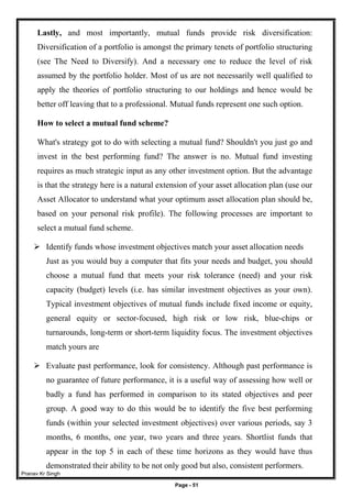 Pranav Kr Singh
Page - 51
Lastly, and most importantly, mutual funds provide risk diversification:
Diversification of a portfolio is amongst the primary tenets of portfolio structuring
(see The Need to Diversify). And a necessary one to reduce the level of risk
assumed by the portfolio holder. Most of us are not necessarily well qualified to
apply the theories of portfolio structuring to our holdings and hence would be
better off leaving that to a professional. Mutual funds represent one such option.
How to select a mutual fund scheme?
What's strategy got to do with selecting a mutual fund? Shouldn't you just go and
invest in the best performing fund? The answer is no. Mutual fund investing
requires as much strategic input as any other investment option. But the advantage
is that the strategy here is a natural extension of your asset allocation plan (use our
Asset Allocator to understand what your optimum asset allocation plan should be,
based on your personal risk profile). The following processes are important to
select a mutual fund scheme.
 Identify funds whose investment objectives match your asset allocation needs
Just as you would buy a computer that fits your needs and budget, you should
choose a mutual fund that meets your risk tolerance (need) and your risk
capacity (budget) levels (i.e. has similar investment objectives as your own).
Typical investment objectives of mutual funds include fixed income or equity,
general equity or sector-focused, high risk or low risk, blue-chips or
turnarounds, long-term or short-term liquidity focus. The investment objectives
match yours are
 Evaluate past performance, look for consistency. Although past performance is
no guarantee of future performance, it is a useful way of assessing how well or
badly a fund has performed in comparison to its stated objectives and peer
group. A good way to do this would be to identify the five best performing
funds (within your selected investment objectives) over various periods, say 3
months, 6 months, one year, two years and three years. Shortlist funds that
appear in the top 5 in each of these time horizons as they would have thus
demonstrated their ability to be not only good but also, consistent performers.
 