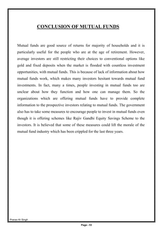 Pranav Kr Singh
Page - 53
CONCLUSION OF MUTUAL FUNDS
Mutual funds are good source of returns for majority of households and it is
particularly useful for the people who are at the age of retirement. However,
average investors are still restricting their choices to conventional options like
gold and fixed deposits when the market is flooded with countless investment
opportunities, with mutual funds. This is because of lack of information about how
mutual funds work, which makes many investors hesitant towards mutual fund
investments. In fact, many a times, people investing in mutual funds too are
unclear about how they function and how one can manage them. So the
organizations which are offering mutual funds have to provide complete
information to the prospective investors relating to mutual funds. The government
also has to take some measures to encourage people to invest in mutual funds even
though it is offering schemes like Rajiv Gandhi Equity Savings Scheme to the
investors. It is believed that some of these measures could lift the morale of the
mutual fund industry which has been crippled for the last three years.
 