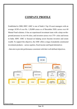 Pranav Kr Singh
Page - 55
COMPANY PROFILE
Established in 2000, IDFC AMC is one of India’s Top 10 asset managers with an
average AUM of over Rs. 1,20,000 crores as of December 2020, across over 60
Mutual Fund schemes. It has an experienced investment team with a deep on-the-
ground presence in over 46 cities, and investors across over 375+ cities and towns
in India. IDFC AMC is focused on helping savers become investors and create
wealth. To support this objective, the AMC offers a range of prudently constructed
investment products – across equities, fixed income and liquid alternatives
- that aim to provide performance consistent with their well-defined objectives.
 
