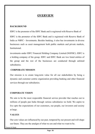 Pranav Kr Singh
Page - 56
OVERVIEW
BACKGROUND
IDFC is the promoter of the IDFC Bank and is registered with Reserve Bank of
IDFC is the promoter of the IDFC Bank and is registered with Reserve Bank of
India as NBFC - Investments. Besides banking, it also has investments in diverse
businesses such as asset management both public markets and private markets,
Institutional.
investments under IDFC Financial Holding Company Limited (NOFHC). IDFC is
a holding company of the group. IDFC and IDFC Bank are two listed entities of
the group and the rest of the businesses are conducted through unlisted
subsidiaries.
CORPORATE MISSION
Our mission is to create long-term value for all our stakeholders by being a
dynamic and customer centric organization providing banking and other financial
services through our subsidiaries.
CORPORATE VISION
We aim to be the most respectable financial service provider that reaches out to
millions of people pan India through various subsidiaries we hold. We aspire to
live upto the expectations of our customers, our people, our investors and society
at large.
VALUES
Our core values are influenced by our past, tempered by our present and will shape
our future. They are the amalgm of what we are and what we want to be.
 