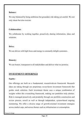 Pranav Kr Singh
Page - 57
Balance:
We stay balanced by being ambitious but grounded, risk taking yet careful. We not
only ideate but also execute.
Collaboration:
We collaborate by working together, proactively sharing information, ideas and
solutions.
Drive:
We are driven with high focus and energy to constantly delight customers.
Honesty:
We are honest, transparent to all stakeholders and deliver what we promise.
INVESTMENT OFFERINGS
Equity:
Our offerings are built on a fundamental, research-driven framework. Research
ideas are taking through our proprietary seven-factor investment framework that
guides stock selection. Each investment theme uses a unique combination of
weights within this overarching framework, making our portfolios truly distinct.
Risk is managed proactively and prudently through our portfolio construction and
review process, aswell as well as through independent, system-based ongoing
monitoring. We offer a diverse range of growth-oriented investment strategies
across market caps, and across themes such as infrastructure or consumption.
 