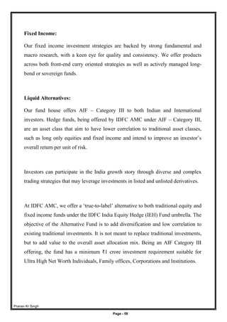 Pranav Kr Singh
Page - 58
Fixed Income:
Our fixed income investment strategies are backed by strong fundamental and
macro research, with a keen eye for quality and consistency. We offer products
across both front-end carry oriented strategies as well as actively managed long-
bond or sovereign funds.
Liquid Alternatives:
Our fund house offers AIF – Category III to both Indian and International
investors. Hedge funds, being offered by IDFC AMC under AIF – Category III,
are an asset class that aim to have lower correlation to traditional asset classes,
such as long only equities and fixed income and intend to improve an investor’s
overall return per unit of risk.
Investors can participate in the India growth story through diverse and complex
trading strategies that may leverage investments in listed and unlisted derivatives.
At IDFC AMC, we offer a ‘true-to-label’ alternative to both traditional equity and
fixed income funds under the IDFC India Equity Hedge (IEH) Fund umbrella. The
objective of the Alternative Fund is to add diversification and low correlation to
existing traditional investments. It is not meant to replace traditional investments,
but to add value to the overall asset allocation mix. Being an AIF Category III
offering, the fund has a minimum ₹1 crore investment requirement suitable for
Ultra High Net Worth Individuals, Family offices, Corporations and Institutions.
 