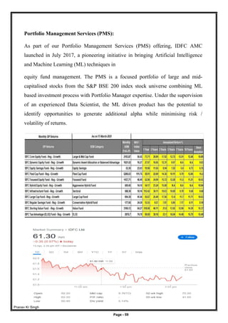 Pranav Kr Singh
Page - 59
Portfolio Management Services (PMS):
As part of our Portfolio Management Services (PMS) offering, IDFC AMC
launched in July 2017, a pioneering initiative in bringing Artificial Intelligence
and Machine Learning (ML) techniques in
equity fund management. The PMS is a focused portfolio of large and mid-
capitalised stocks from the S&P BSE 200 index stock universe combining ML
based investment process with Portfolio Manager expertise. Under the supervision
of an experienced Data Scientist, the ML driven product has the potential to
identify opportunities to generate additional alpha while minimising risk /
volatility of returns.
 