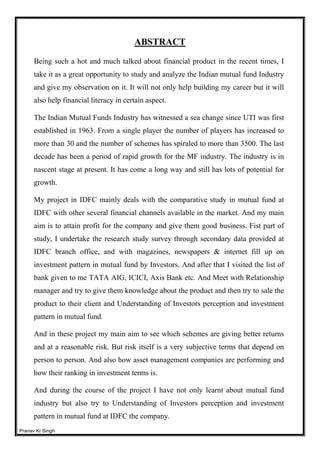 Pranav Kr Singh
ABSTRACT
Being such a hot and much talked about financial product in the recent times, I
take it as a great opportunity to study and analyze the Indian mutual fund Industry
and give my observation on it. It will not only help building my career but it will
also help financial literacy in certain aspect.
The Indian Mutual Funds Industry has witnessed a sea change since UTI was first
established in 1963. From a single player the number of players has increased to
more than 30 and the number of schemes has spiraled to more than 3500. The last
decade has been a period of rapid growth for the MF industry. The industry is in
nascent stage at present. It has come a long way and still has lots of potential for
growth.
My project in IDFC mainly deals with the comparative study in mutual fund at
IDFC with other several financial channels available in the market. And my main
aim is to attain profit for the company and give them good business. Fist part of
study, I undertake the research study survey through secondary data provided at
IDFC branch office, and with magazines, newspapers & internet fill up on
investment pattern in mutual fund by Investors. And after that I visited the list of
bank given to me TATA AIG, ICICI, Axis Bank etc. And Meet with Relationship
manager and try to give them knowledge about the product and then try to sale the
product to their client and Understanding of Investors perception and investment
pattern in mutual fund.
And in these project my main aim to see which schemes are giving better returns
and at a reasonable risk. But risk itself is a very subjective terms that depend on
person to person. And also how asset management companies are performing and
how their ranking in investment terms is.
And during the course of the project I have not only learnt about mutual fund
industry but also try to Understanding of Investors perception and investment
pattern in mutual fund at IDFC the company.
 
