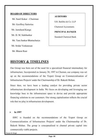 Pranav Kr Singh
Page - 60
BOARD OF DIRECTORS
Mr. Sunil Kakar – Chairman
Mr. Geoffroy Sartorius
Mr. Jamsheed Kanga
Mr. D. M. Sukthankar
Mr. Tara Sankar Bhattacharya
Mr. Sridar Venkatesan
Mr. Bharat Raut
HISTORY & TIMELINES
Our Group was born out of the need for a specialized financial intermediary for
infrastructure. Incorporated on January 30, 1997 in Chennai, our company was set
up on the recommendations of the 'Expert Group on Commercialization of
Infrastructure Projects' under the Chairmanship of Dr. Rakesh Mohan.
Since then, we have been a leading catalyst for providing private sector
infrastructure development in India. We focus on developing and leveraging our
knowledge base in the infrastructure space to devise and provide appropriate
financing solutions to our customers. Our strong capitalization reflects the crucial
role that we play in infrastructure development.
 In 1997
IDFC is founded on the recommendations of the 'Expert Group on
Commercialization of Infrastructure Projects' under the Chairmanship of Dr.
Rakesh Mohan. The group is conceptualized to channel private capital into
commercially viable projects.
AUDITORS
S.R. Batliboi & Co. LLP
Chartered Accountants
PRINCIPAL BANKER
Standard Chartered Bank
 