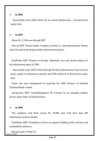 Pranav Kr Singh
Page - 62
 In 2006
Successfully raises $450 million for its second infrastructure - focused private
equity fund.
 In 2007
Raises Rs. 2,100 crore through QIP.
Sets up IDFC Project Equity Company Limited as a specialized project finance
entity focused on developing Indian infrastructure projects.
Establishes IDFC Projects to develop, implement, own and operate projects in
the infrastructure space In 2008
Successfully raises $930 million through the India Infrastructure Fund to invest
equity capital in infrastructure projects and $700 million in its third private equity
fund.
Enters into asset management by acquiring the AMC business of Standard
Chartered Bank in India.
Incorporates IDFC Capital(Singapore) Pte Limited, for an emerging markets
private equity fund- of-funds business.
 In 2009
The company's loan book crosses Rs. 20,000 crore with more than 200
infrastructure projects funded.
Establishes IDFC Foundation to focus on capacity building, policy advisory and
sustainability initiatives.
Becomes part of Nifty 50.
 