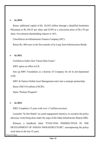 Pranav Kr Singh
Page - 63
 In 2010
Raises additional capital of Rs. 26,542 million through a Qualified Institution
Placement at Rs.168.25 per share and CCPS at a conversion price of Rs.176 per
share. Government shareholding reduces to 18%.
Classified as an Infrastructure Finance Company (IFC).
Raises Rs. 480 crore in the first tranche of its Long Term Infrastructure Bonds.
 In 2011
Certified as India's first "Green Data Centre".
IDFC opens an office in US.
Sets up IDFC Foundation as a Section 25 Company for all its developmental
work.
IDFC & Natixis Global Asset Management enter into a strategic partnership.
Raise USD 310 million of ECB's.
Starts "Partners Program".
 In 2012
IDFC Completes 15 years with over 1.5 million investors.
Launches "In Our Hands" an youth engagement initiative, to socialize the policy
advocacy work being done under the aegis of the India Infrastructure Report (IIR).
Releases a handbook titled "EVOLVING PERSPECTIVES IN THE
DEVELOPMENT OF INDIAN INFRASTRUCTURE", encompassing the policy
work done in the last 15 years.
 
