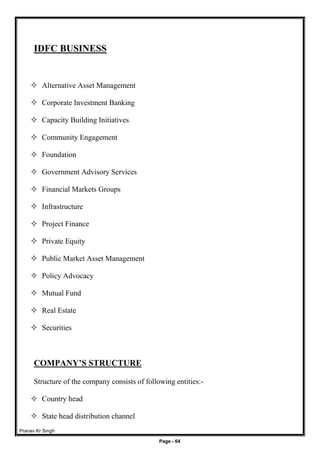 Pranav Kr Singh
Page - 64
IDFC BUSINESS
 Alternative Asset Management
 Corporate Investment Banking
 Capacity Building Initiatives
 Community Engagement
 Foundation
 Government Advisory Services
 Financial Markets Groups
 Infrastructure
 Project Finance
 Private Equity
 Public Market Asset Management
 Policy Advocacy
 Mutual Fund
 Real Estate
 Securities
COMPANY’S STRUCTURE
Structure of the company consists of following entities:-
 Country head
 State head distribution channel
 