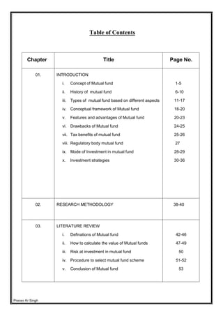 Pranav Kr Singh
Table of Contents
Chapter Title Page No.
01. INTRODUCTION
i. Concept of Mutual fund
ii. History of mutual fund
iii. Types of mutual fund based on different aspects
iv. Conceptual framework of Mutual fund
v. Features and advantages of Mutual fund
vi. Drawbacks of Mutual fund
vii. Tax benefits of mutual fund
viii. Regulatory body mutual fund
ix. Mode of Investment in mutual fund
x. Investment strategies
1-5
6-10
11-17
18-20
20-23
24-25
25-26
27
28-29
30-36
02. RESEARCH METHODOLOGY 38-40
03. LITERATURE REVIEW
i. Definations of Mutual fund
ii. How to calculate the value of Mutual funds
iii. Risk at investment in mutual fund
iv. Procedure to select mutual fund scheme
v. Conclusion of Mutual fund
42-46
47-49
50
51-52
53
 