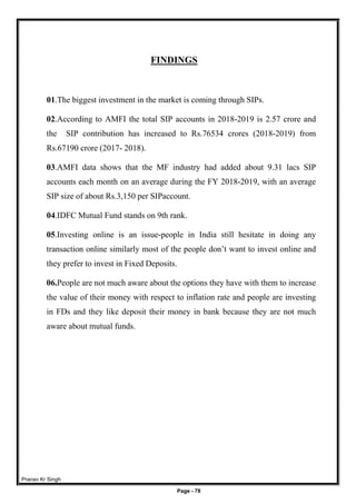 Pranav Kr Singh
Page - 78
FINDINGS
01.The biggest investment in the market is coming through SIPs.
02.According to AMFI the total SIP accounts in 2018-2019 is 2.57 crore and
the SIP contribution has increased to Rs.76534 crores (2018-2019) from
Rs.67190 crore (2017- 2018).
03.AMFI data shows that the MF industry had added about 9.31 lacs SIP
accounts each month on an average during the FY 2018-2019, with an average
SIP size of about Rs.3,150 per SIPaccount.
04.IDFC Mutual Fund stands on 9th rank.
05.Investing online is an issue-people in India still hesitate in doing any
transaction online similarly most of the people don’t want to invest online and
they prefer to invest in Fixed Deposits.
06.People are not much aware about the options they have with them to increase
the value of their money with respect to inflation rate and people are investing
in FDs and they like deposit their money in bank because they are not much
aware about mutual funds.
 